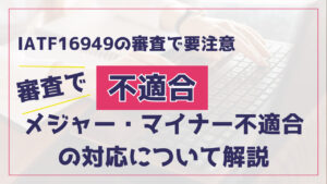 IATF16949の審査でメジャー・マイナー不適合が出された場合の対応方法解説